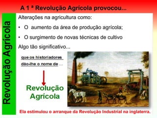 A 1 ª Revolução Agrícola provocou...
Alterações na agricultura como:
• O aumento da área de produção agrícola;
• O surgimento de novas técnicas de cultivo
Algo tão significativo...
Ela estimulou o arranque da Revolução Industrial na inglaterra.
 