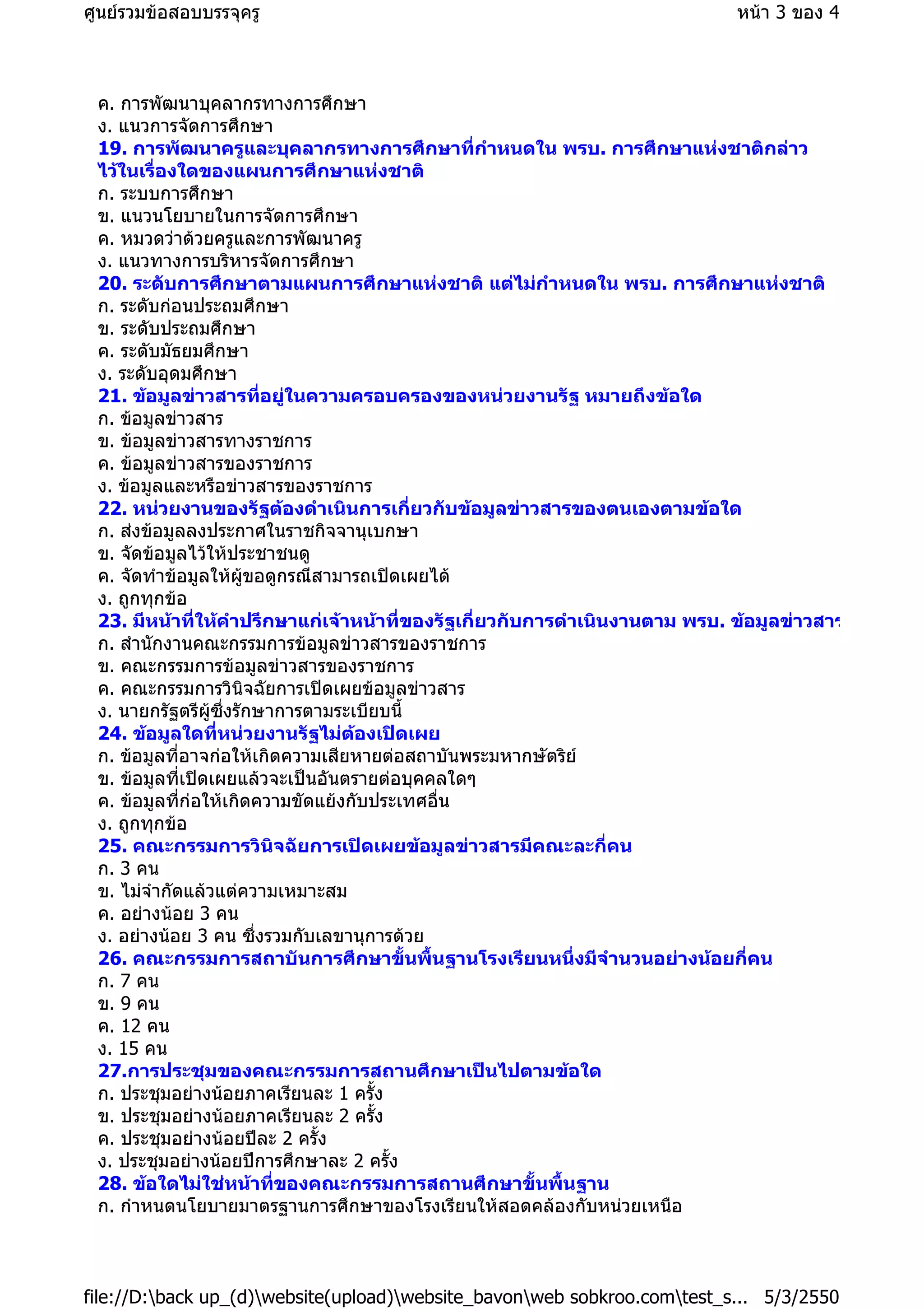 ค. การพัฒนาบุคลากรทางการศึกษา
ง. แนวการจัดการศึกษา
19. การพัฒนาครูและบุคลากรทางการศึกษาที่กําหนดใน พรบ. การศึกษาแหงชาติกลาว
ไวในเรื่องใดของแผนการศึกษาแหงชาติ
ก. ระบบการศึกษา
ข. แนวนโยบายในการจัดการศึกษา
ค. หมวดวาดวยครูและการพัฒนาครู
ง. แนวทางการบริหารจัดการศึกษา
20. ระดับการศึกษาตามแผนการศึกษาแหงชาติ แตไมกําหนดใน พรบ. การศึกษาแหงชาติ
ก. ระดับกอนประถมศึกษา
ข. ระดับประถมศึกษา
ค. ระดับมัธยมศึกษา
ง. ระดับอุดมศึกษา
21. ขอมูลขาวสารที่อยูในความครอบครองของหนวยงานรัฐ หมายถึงขอใด
ก. ขอมูลขาวสาร
ข. ขอมูลขาวสารทางราชการ
ค. ขอมูลขาวสารของราชการ
ง. ขอมูลและหรือขาวสารของราชการ
22. หนวยงานของรัฐตองดําเนินการเกี่ยวกับขอมูลขาวสารของตนเองตามขอใด
ก. สงขอมูลลงประกาศในราชกิจจานุเบกษา
ข. จัดขอมูลไวใหประชาชนดู
ค. จัดทําขอมูลใหผูขอดูกรณีสามารถเปดเผยได
ง. ถูกทุกขอ
23. มีหนาที่ใหคําปรึกษาแกเจาหนาที่ของรัฐเกี่ยวกับการดําเนินงานตาม พรบ. ขอมูลขาวสาร
ก. สํานักงานคณะกรรมการขอมูลขาวสารของราชการ
ข. คณะกรรมการขอมูลขาวสารของราชการ
ค. คณะกรรมการวินิจฉัยการเปดเผยขอมูลขาวสาร
ง. นายกรัฐตรีผูซึ่งรักษาการตามระเบียบนี้
24. ขอมูลใดที่หนวยงานรัฐไมตองเปดเผย
ก. ขอมูลที่อาจกอใหเกิดความเสียหายตอสถาบันพระมหากษัตริย
ข. ขอมูลที่เปดเผยแลวจะเปนอันตรายตอบุคคลใดๆ
ค. ขอมูลที่กอใหเกิดความขัดแยงกับประเทศอื่น
ง. ถูกทุกขอ
25. คณะกรรมการวินิจฉัยการเปดเผยขอมูลขาวสารมีคณะละกี่คน
ก. 3 คน
ข. ไมจํากัดแลวแตความเหมาะสม
ค. อยางนอย 3 คน
ง. อยางนอย 3 คน ซึ่งรวมกับเลขานุการดวย
26. คณะกรรมการสถาบันการศึกษาขั้นพื้นฐานโรงเรียนหนึ่งมีจํานวนอยางนอยกี่คน
ก. 7 คน
ข. 9 คน
ค. 12 คน
ง. 15 คน
27.การประชุมของคณะกรรมการสถานศึกษาเปนไปตามขอใด
ก. ประชุมอยางนอยภาคเรียนละ 1 ครั้ง
ข. ประชุมอยางนอยภาคเรียนละ 2 ครั้ง
ค. ประชุมอยางนอยปละ 2 ครั้ง
ง. ประชุมอยางนอยปการศึกษาละ 2 ครั้ง
28. ขอใดไมใชหนาที่ของคณะกรรมการสถานศึกษาขั้นพื้นฐาน
ก. กําหนดนโยบายมาตรฐานการศึกษาของโรงเรียนใหสอดคลองกับหนวยเหนือ
หนา 3 ของ 4ศูนยรวมขอสอบบรรจุครู
5/3/2550file://D:back up_(d)website(upload)website_bavonweb sobkroo.comtest_s...
 
