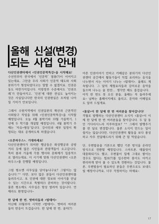 17
다산인권센터에서 <인권인문학특강>을 시작해요!
수년전부터 한국에서 ‘인문학’ 열풍(?)이 이어지고
있는데요, 그만큼 우리 사회가 인문적 태도와 사회
분위기가 형성되었다고는 말할 수 없겠지요. 인권운
동도 마찬가지입니다. 지방정부 수준에서도 ‘인권조
례’가 만들어지고, ‘인권’에 대한 관심도 높아지는
것은 사실입니다만 한국의 인권현실은 조처럼 나아
질 기미가 안보입니다.
그래서 수원지역에서 인권담론의 확산과 근본적인
사회탐구 작업을 위해 <인권인문학특강>을 시작할
예정입니다. 오늘 4월 봄학기와 10월 가을학기, 1
년에 두 학기를 개설할 예정입니다. 4월 봄학기 주
제는 ‘자유+평등’입니다. 강사진과 세부 일정이 확
정되는 대로 공개하도록 하겠습니다.
<오픈하우스>, 기대하세요!
다산인권센터가 위치한 행궁동은 화성행궁과 공방
거리 등에 많은 시민들과 관광객들이 오고갑니다.
특히 봄과 가을에 각종 행사와 문화제가 집중적으
로 열리는데요. 이 시기에 맞춰 다산인권센터 <오픈
하우스>를 진행할 예정입니다.
그럼 평소엔 사무실을 닫아놓냐구요? 그렇지는 않
습니다.^^ 다만, 보다 많은 분들이 다산인권센터를
들려주시고, 또 인권에 대한 정보와 이야기를 만날
수 있는 시간으로 특별히(!) 준비하는 것이랍니다.
물론 평소에도 사무실은 항상 열려져 있습니다. 언
제라도 환영입니다~
한 달에 한 번, 벗바리들과 <밥데이>
지난해 10월부터 시작한 <밥데이>. 벗바리 여러분
들의 반응이 뜨겁습니다. 한 달에 한 번, 골치(?)
아픈 인권이야기 안하고 카페같은 분위기의 다산인
권센터 공간에서 활동가들이 직접 요리하는 음식을
나누면서 사는 이야기 나누는 <밥데이>. 올해도 계
속됩니다. 그 달의 제철요리들과 감미로운 음악을
들으며 나누는 술 한잔... 생각만 해도 즐겁습니다.
아직 한 번도 못 오신 분들, 올해는 꼭 들려주세
요~ 날짜는 홈페이지에도 올리고, 문자와 이메일로
도 알려 드릴게요.
<몸살>이 한 달에 한 번 여러분을 찾아갑니다!
격월로 발행하는 다산인권센터 소식지 <몸살>이 이
제 한 달에 한 번 여러분들을 찾아갑니다. 두 달 동
안 기다리시느라 지루하셨죠? ^^ 그래서 발행주기
를 한 달로 변경합니다. 물론 소식지 만드는 일이
쉽지는 않습니다만, 다산인권센터 활동을 보다 풍성
하고 자주 전달해드리기 위해 큰 맘 먹었습니다.
단, 우편발송을 기본으로 했던 기존 방식을 온라인
방식으로 전환할 예정입니다. 스마트폰, 태블릿이
대중화되기도 했고, 우편물이 집에 그대로 쌓이는
경우도 많다는 첩보(?)를 입수한바 종이도 아끼고
편리하게 받아 볼 수 있도록 전환하는 것입니다. 물
론, 우편발송이 필요하신 분들은 우편으로도 보내드
릴 예정이니까요, 너무 걱정하지는 마세요~
올해 신설(변경)
되는 사업 안내
 