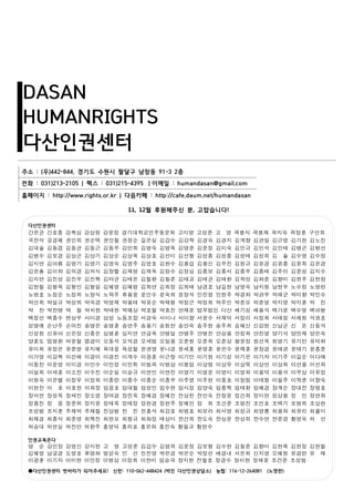 DASAN
HUMANRIGHTS
다산인권센터
주소 : (우)442-844, 경기도 수원시 팔달구 남창동 91-3 2층
전화 : 031)213-2105 | 팩스 : 031)215-4395 ㅣ이메일 : humandasan@gmail.com
홈페이지 : http://www.rights.or.kr | 다음카페 : http://cafe.daum.net/humandasan
다산인권센터
간은균 간호중 강복심 강상원 강윤정 경기대학교민주동문회 고미영 고성준 고 영 곽봉식 곽봉재 곽지숙 곽창훈 구선희
국찬석 궁경혜 권민희 권순택 권인철 권정순 길은실 김갑수 김강학 김경숙 김경지 김계향 김관일 김근영 김기헌 김노진
김대술 김동겸 김동균 김동근 김동우 김만희 김명숙 김명욱 김명준 김문정 김미숙 김민규 김민석 김민태 김병곤 김병선
김병수 김보경 김상곤 김상기 김상순 김상욱 김상호 김선미 김선형 김성종 김성중 김성태 김성희 김 솔 김수영 김수정
김시연 김아름 김영기 김영기 김영숙 김영주 김영호 김완수 김용섭 김용신 김우진 김원규 김윤경 김윤종 김윤희 김은경
김은총 김이화 김의경 김의식 김장렬 김재영 김재욱 김정수 김정심 김종보 김종서 김종우 김종태 김주이 김준성 김지수
김지연 김진성 김진우 김진혁 김타균 김태은 김철환 김칠준 김태교 김태균 김태환 김학성 김화준 김향미 김현주 김현창
김현철 김형옥 김형인 김형일 김혜영 김혜령 김희연 김희정 김희태 남경호 남길현 남영숙 남지원 남현우 노수정 노영란
노완호 노정순 노정희 노창식 노학주 류용웅 문민수 문숙희 문정석 민진영 민현주 박경화 박관우 박래군 박미향 박민수
박선희 박설규 박성희 박숙경 박영재 박용태 박유순 박재형 박정근 박정희 박주민 박준모 박준영 박지영 박지훈 박 진
박 찬 박찬병 박 철 박치현 박태현 박혜상 박호철 박효진 반재운 법무법인 다산 배기성 배용석 백가윤 백수영 백아형
백정선 백종수 변상우 사미경 삼성 노동조합 서경숙 서미나 서미향 서윤수 서재덕 서정리 서정희 서태정 서채원 석권호
성명애 손난주 손어진 송명은 송명훈 송연주 송용기 송원찬 송인숙 송주현 송주희 승혜신 신강현 신남균 신 돈 신동석
신성원 신유아 신은정 신종은 심병훈 심지연 안금옥 안병일 안병주 안병진 안상용 안정희 안진영 양기석 양민재 양은숙
양훈도 엄명환 여운철 염경미 오동석 오석경 오세범 오일용 오준원 오준희 오춘상 왕윤정 원선옥 원영기 유기만 유덕화
유미희 유정은 유준영 유지혜 육대웅 육성철 윤권영 윤나경 윤세홍 윤영훈 윤은수 윤재훈 윤창경 윤태관 윤태기 윤흥준
이가영 이강복 이건해 이경이 이경진 이계수 이광훈 이근랑 이기만 이기원 이기성 이기은 이기자 이기주 이길순 이다예
이동찬 이문영 이미경 이민수 이민정 이민휘 이범희 이병삼 이봉임 이상명 이상무 이상목 이상언 이상희 이선용 이선희
이설희 이세훈 이소진 이수진 이순일 이승규 이연민 이연진 이영기 이영문 이영미 이영희 이용덕 이용석 이우상 이유정
이원숙 이은별 이정무 이정희 이종란 이종수 이종순 이종우 이주영 이주현 이중호 이창림 이태형 이필주 이학준 이향숙
이현찬 이 호 이호헌 이희정 임굉호 임대철 임성민 임수현 임시정 임양숙 임종혁 임태환 임혜경 장계순 장대전 장명호
장서연 장성옥 장세민 장소영 장여경 장진욱 장혜경 장혜진 전상천 전인숙 전창윤 정건희 정미현 정상용 정 민 정연희
정용진 정 웅 정준위 정지윤 정태욱 정태정 정현경 정현주 정혜민 정 희 조건준 조명진 조민호 조백기 조병희 조상현
조성범 조지훈 주재억 주재철 진상범 천 진 천홍석 최강호 최병호 최보라 최서영 최성규 최영롱 최용화 최유리 최율미
최재경 최종식 최준영 최혁진 최현모 최형규 최화정 태상미 한건희 한도숙 한상운 한상희 한수연 한준경 황영숙 허 선
허승대 허연실 허진만 허환주 홍영덕 홍의표 홍은화 홍진숙 황필규 황현수
인권교육온다
명 순 강민정 강영신 강지현 고 영 고성준 김갑수 김명희 김문정 김보형 김수현 김칠준 김향미 김현목 김현정 김현철
김혜영 남궁경 도영호 류명화 명성숙 민 선 민진영 박은경 박은순 박정선 배경내 서은희 신지영 오혜원 유경란 유 재
이광훈 이기자 이미현 이민정 이병삼 이정희 이찬미 임승국 장지현 전철호 정경수 정미현 정해윤 조건준 조성범
●다산인권센터 벗바리가 되어주세요! 신한: 110-062-448424 (박진 다산인권상담소) 농협: 116-12-264081 (노영란)
11, 12월 후원해주신 분, 고맙습니다!
 
