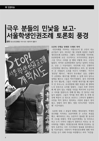 4
극우 분들의 민낯을 보고-
서울학생인권조례 토론회 풍경
공현 청소년인권행동 아수나로 수원지부 활동가
토론회 진행을 방해한 무례와 폭력
국민의례를 거부하는 사람으로서 참 고민이 되는
순간들이 있다. 2014년 1월 10일에 있었던 서울학
생인권조례 토론회도 그랬다. 국민의례를 거부하면,
토론회장에 오신 극우적이고 국가주의적인 분들이
그걸 가지고 시비를 걸 텐데 어떻게 하나, 고민이
많았다. 하지만 토론회장에서 일어난 일련의 사건들
은, 상상 그 이상이었다. 국민의례 시간. 진행자가
시간관계상 애국가는 생략하겠다고 하자, 한 집단에
서 온 사람들이 소리를 지르기 시작했다. ‘여기가
‘통진당’ 행사냐’, ‘애국가 부르세요!’ 등등. 진행자
가 규정에도 애국가를 생략할 수 있게 되어 있다고
설명을 했으나 그들은 막무가내였다. 결국 국민의례
를 다시 했는데, 그들은 이번엔 애국가를 왜 4절까
지 안 부르느냐, 호국영령에 대한 묵념은 왜 생략하
느냐 등등으로 소리를 질렀다. 그들은 또한 국민의
례 때 앉아 있는 사람들 사진을 찍어가며 수군거리
고 시비를 걸었다.(두 번째 할 때는 안 일어난 사람
들이 많았다. 그들이 억지를 써서 괜히 또 하게 된
것에 짜증이 난 탓으로 보인다.) 그러다가 불쾌하니
사진을 찍지 말라고 항의하는 사람과 충돌이 빚어
졌고, 경찰이 와야 했다. 정말 다이나믹한 ‘국민의
례’ 시간이었다.
토론회 내내 그 분들의 방해는 계속되었다. 학생인
권조례를 지지하는 토론자에게 큰 소리로 욕설을
했고, 폐지하라고 하는 토론자가 발표할 땐 동조하
며 구호를 외쳤다. 학생 토론자에게는 입 닥치라고
하고 누가 시켜서 나왔는지 잘한다고 비꼬는 등 언
어폭력을 가했다. 학생인권조례 개악에 찬성하는 입
장의 토론자도 너무 시끄러워서 발표를 못하겠다고
할 지경이었다. 사회자가 학생인권조례에 대해 여러
의견을 듣기 위해 자리를 마련했다고 하자 “의견을
02 인권이슈
 