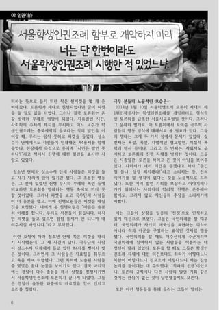 6
의하는 뜻으로 들기 위한 작은 천피켓을 몇 개 준
비해갔다. 토론회가 제대로 진행되었다면 굳이 피켓
을 들 일도 없을 터였다. 그러나 결국 토론회는 온
갖 방해와 무례로 엉망이 되었다. 자유발언 시간,
사회자의 수차례 제지를 무시하고 어느 교수가 학
생인권조례는 종북세력의 음모라는 식의 발언을 이
어갈 때, 우리는 참지 못하고 피켓을 들었다. 성소
수자 단체에서도 자신들이 인쇄해온 A4용지를 함께
들었다. 현장에서 즉석으로 종이에 “시민은 발언 못
하나?”라고 적어서 진행에 대한 불만을 표시한 사
람도 있었다.
청소년 단체와 성소수자 단체 사람들은 피켓을 들
고 자기 자리에 앉아 있기만 했다. 그 조용한 행동
은, 그 전에 있었던 진행 무시와 무례와 폭언 등에
비교하면 토론회를 방해하는 행동 축에도 끼지 못
할 것이었다. 그러나 피켓을 보고 극우단체 사람들
이 더 흥분을 했고, 이에 진행요원들은 피켓을 내릴
것을 요청했다. 나에게 온 진행요원은 “마음은 충분
히 이해를 합니다. 우리도 저분들이 힘듭니다. 하지
만 피켓을 들고 있으면 점점 통제가 안 되니까 내
려주시길 바랍니다.”라고 부탁했다.
이런 요청에 따라 청소년 단체 쪽은 피켓을 내리
기 시작했는데, 그 새 사건이 났다. 극우단체 사람
이 성소수자 단체에서 들고 있던 A4지를 뺏어서 찢
은 것이다. 그러면서 그 사람들은 자료집을 휘두르
고 욕을 하며 위협했다. 그런 폭력에 노출된 사람들
중 몇몇은 끝내 눈물을 보이기도 했다. 결국 마지막
에는 경찰이 다수 출동을 해서 상황을 진정시키면
서 서울학생인권조례 토론회가 끝나게 되었다. 그들
은 경찰이 출동한 와중에도 자료집을 집어 던지고
소리를 질렀다.
극우 분들의 노골적인 모습은…
2014년 1월 10일 서울학생조례 토론회 사태의 제
1원인제공자는 학생인권조례를 개악하려고 형식적
인 토론회를 급조한 서울시교육청일 것이다. 그러나
그 문제와 별개로, 이 토론회에서 보여준 극우적 사
람들의 행동 방식에 대해서도 볼 필요가 있다. 그들
의 행태는 크게 두 가지 점에서 문제가 있었다. 첫
번째는 욕설, 폭언, 차별적인 혐오발언, 직접적 폭
력의 행사 등이다. 그리고 두 번째는, 사회자도 무
시하고 토론회의 진행 자체를 방해한 것이다. 그들
은 시종일관, 토론을 하려고 온 것이 아님을 보여주
었다. 사회자가 여러 의견을 듣겠다고 하자 “듣긴
뭘 듣냐, 당장 폐지해라!”라고 소리치는 등, 전혀
이야기를 할 생각이 없다는 것을 노골적으로 드러
냈다. 또한 여러 발언 기회를 보장하고 이야기해나
가기 위해서는 사회자의 합리적 진행은 존중해야
함에도, 그러지 않고 자신들의 주장을 소리치기에
바빴다.
이는 그들이 상황을 일종의 ‘전쟁’으로 인식하고
있기 때문으로 보였다. 그들은 국민의례를 할 때부
터, 국민의례가 자기의 애국심을 표현하는 의식이
아니라 적과 아군을 구별하는 표식인 것처럼 행동
했다. 국민의례를 할 때도 어수선하게 수군거리며
국민의례에 참여하지 않는 사람들을 색출하는 데
정신이 팔려 있었다. 토론을 할 때도 그들은 학생인
권조례 자체에 대한 의견보다도 좌파가 어떻다느니
북한이 어떻다느니 전교조가 어떻다느니 하는 진영
논리를 들이대는 데 주력했다. ‘적과의 전쟁’이었으
니, 토론의 규칙이나 다른 사람의 발언 기회 같은
것에는 관심이 없는 것이 당연했을지도 모른다.
또한 이런 행동들을 통해 우리는 그들이 말하는
02 인권이슈
 