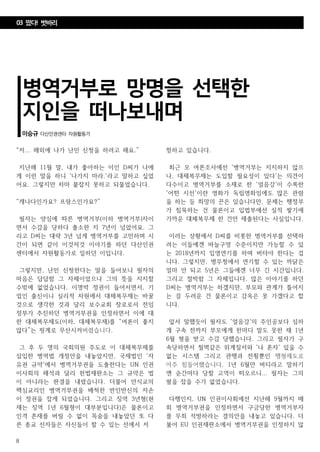 8
병역거부로 망명을 선택한
지인을 떠나보내며
이승규 다산인권센터 자원활동가
“저... 해외에 나가 난민 신청을 하려고 해요.”
지난해 11월 말, 내가 좋아하는 이인 D씨가 나에
게 이런 말을 하니 '나가지 마라.'라고 말하고 싶었
어요. 그렇지만 차마 붙잡지 못하고 되물었습니다.
“캐나다인가요? 프랑스인가요?”
필자는 양심에 따른 병역거부(이하 병역거부)자이
면서 수감을 당하다 출소한 지 7년이 넘었어요. 그
리고 D씨는 대략 3년 넘게 병역거부를 고민하며 시
간이 되면 같이 이것저것 이야기를 하던 다산인권
센터에서 자원활동가로 일하던 이입니다.
그렇지만, 난민 신청한다는 말을 들어보니 필자의
마음은 답답함 그 자체이었으나 그의 뜻을 지지할
수밖에 없었습니다. 이명박 정권이 들어서면서, 기
업인 출신이니 실리적 차원에서 대체복무제는 바꿀
것으로 생각한 것과 달리 보수교회 장로로서 전임
정부가 추진하던 병역거부권을 인정하면서 이에 대
한 대체복무제도(이하, 대체복무제)를 “여론이 좋지
않다”는 핑계로 무산시켜버렸습니다.
그 후 두 명의 국회의원 주도로 이 대체복무제를
삽입한 병역법 개정안을 내놓았지만, 국제법인 '자
유권 규약'에서 병역거부권을 도출한다는 UN 인권
이사회의 해석과 달리 헌법재판소는 그 규약은 법
이 아니라는 판결을 내렸습니다. 더불어 안식교의
핵심교리인 병역거부권을 배척한 반인반신의 자손
이 정권을 잡게 되었습니다. 그리고 징역 3년형(현
재는 징역 1년 6월형이 대부분입니다)은 물론이고
인격 존재를 버릴 수 없이 목숨을 내놓았던 또 다
른 종교 신자들은 자신들이 할 수 있는 선에서 저
항하고 있습니다.
최근 모 여론조사에선 '병역거부는 지지하지 않으
나, 대체복무제는 도입할 필요성이 있다'는 의견이
다수이고 병역거부를 소재로 한 '얼음강'이 수록한
'어떤 시선'이란 영화가 독립영화임에도 많은 관람
을 하는 등 희망의 끈은 있습니다만, 문제는 행정부
가 침묵하는 건 물론이고 입법부에선 실적 쌓기에
가까운 대체복무제 한 건만 제출된다는 사실입니다.
이러는 상황에서 D씨를 비롯한 병역거부를 선택하
려는 이들에겐 바늘구멍 수준이지만 가능할 수 있
는 2018년까지 입영연기를 하며 버텨야 한다는 겁
니다. 그렇지만, 병무청에서 연기할 수 있는 까닭은
얼마 안 되고 5년은 그들에겐 너무 긴 시간입니다.
그리고 절박함 그 자체입니다. 많은 이야기를 하던
D씨는 병역거부는 하겠지만, 부모와 관계가 틀어지
는 걸 두려운 건 물론이고 감옥은 못 가겠다고 합
니다.
앞서 말했듯이 필자도 '얼음강'의 주인공보다 심하
게 구속 전까지 부모에게 한마디 말도 못한 채 1년
6월 형을 받고 수감 당했습니다. 그리고 필자가 구
속당하면서 철벽같은 위계질서와 '나 혼자' 있을 수
없는 시스템 그리고 관행과 전횡뿐인 행형제도로
아주 힘들어했습니다. 1년 6월만 버티라고 말하기
엔 순간마다 당할 고역이 떠오르니... 필자는 그의
팔을 잡을 수가 없었습니다.
다행인지, UN 인권이사회에선 지난해 9월까지 매
회 병역거부권을 인정하면서 구금당한 병역거부자
를 무죄 석방하라는 결의안을 내놓고 있습니다. 더
불어 EU 인권재판소에서 병역거부권을 인정하지 않
03 떴다! 벗바리
 