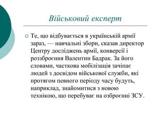 Військовий експерт
 Те, що відбувається в українській армії
зараз, — навчальні збори, сказав директор
Центру досліджень армії, конверсії і
роззброєння Валентин Бадрак. За його
словами, часткова мобілізація зачіпає
людей з досвідом військової служби, які
протягом певного періоду часу будуть,
наприклад, знайомитися з новою
технікою, що перебуває на озброєнні ЗСУ.
 