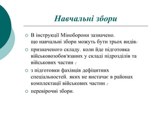Навчальні збори
 В інструкції Міноборони зазначено,
що навчальні збори можуть бути трьох видів:
 призначеного складу, коли йде підготовка
військовозобов'язаних у складі підрозділів та
військових частин ;
 з підготовки фахівців дефіцитних
спеціальностей, яких не вистачає в районах
комплектації військових частин ;
 перевірочні збори.
 