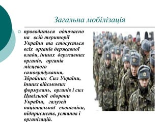 Загальна мобілізація
 проводиться одночасно
на всій території
України та стосується
всіх органів державної
влади, інших державних
органів, органів
місцевого
самоврядування,
Збройних Сил України,
інших військових
формувань, органів і сил
Цивільної оборони
України, галузей
національної економіки,
підприємств, установ і
організацій.
 