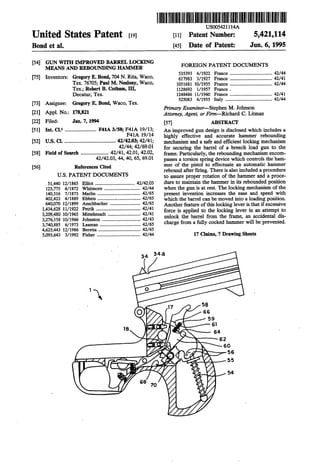 . US005421114A
Unlted States Patent [191 [11] Patent Number: 5,421,114
Bond et a1. [45] Date of Patent: Jun. 6, 1995
[54]. GUN WITH MPROVED BARREL LOCKING
MEANS AND REBOUNDING HAMMER FOREIGN PATENT DOCUMENTS
[75] Inventors: Gregory E. Bond, 704 N. Rita’ Waco, ........................... 42/44
Tex 767°5;Pa"1M-N“1°1Y, Wa°°’ 1051681 10/1955 France .................................... 42/44
Ten; Robert B- Co?mm, 111, 1128692 1/1957 France .
Decatur, Tex. 1248486 11/1960 France .................................... 42/41
525083 4/1955 Italy ......................................1. 42/44
[73] Assignee: Gregory E. Bond, Waco, Tex.
Primary Examiner-Stephen M. Johnson
[21] Appl' No" 1783” Attorney, Agent, or Firm-Richard C. Litman
[22] Filed: Jan. 7, 1994 [57] ABSTRACI‘ '
[5 Int- C106 ........................ An gun is disclosed which a
F41A 19/14 highly effective and accurate hammer rebounding
U'S. Cl. .....................................on and a Safe and mechanism
' 42/44; 42/6901 for securing the barrel of a breech load gun to the
of Search ..................... 41, 42.01, 42.02, frame_ the mechanism encom
42/42-03, 44, 40, 65, 69-01 passes a torsion spring device which controls the ham
[56] > References Cited mer of the pistol to effectuate an automatic hammer
rebound after ?ring. There is also included a procedure
U-S- PATENT DOCUMENTS to assure proper rotation of the hammer and a proce
51,440 12/1865 Elliot .................................. 42/4203 dure to maintain the hammer in its rebounded position
............ 42/44 when the gun is at rest. The locking mechanism of the
........ 42/65 present invention increases the ease and speed with
42/65 which the barrel can be moved into a loading position.
42/65 Another feature of this locking lever is that if excessive
125,775 4/1872 Whitmore .......
140,516 7/1873 Marlin .........
402,423 4/1889 Ehbets .............
640,070 12/1899 Aeschbacher ..
g’ggg’ggg """ :52} force is applied to the locking lever in anattempt to
3’276’158 10/1966 Johnston """""" 42/43 unlock the barrel from the frame, an acc1denta1 d1s
3:740:885 6/1973 Leaman "Ii-.11.... ......“I: 42/65 ‘marge fmm a fully °°°ked hammer will be Prevented
4,625,443 12/1986 Beretta ........ 42/65
5,095,643 3/1992 Fisher ................. 42/44 17 Claims, 7 Drawing Sheets
34 54a
1., 58
0 as
59
e1
18 _ s4
—-— 62
60
,~, 56
0 55
54
68 1o
 