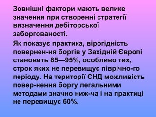 Зовнішні фактори мають велике
значення при створенні стратегії
визначення дебіторської
заборгованості.
Як показує практика, вірогідність
повернен-ня боргів у Західній Європі
становить 85—95%, особливо тих,
строк яких не перевищує піврічно-го
періоду. На території СНД можливість
повер-нення боргу легальними
методами значно ниж-ча і на практиці
не перевищує 60%.
 
