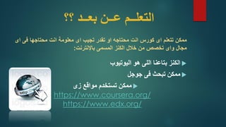 ‫؟؟‬ ‫بعــد‬ ‫عــن‬ ‫التعلــم‬
‫ممكن‬‫معلومة‬ ‫اى‬ ‫تجيب‬ ‫تقدر‬ ‫او‬ ‫محتاجه‬ ‫انت‬ ‫كورس‬ ‫اى‬ ‫تتعلم‬‫محتاجها‬ ‫انت‬‫فى‬‫اى‬
‫من‬ ‫تخصص‬ ‫واى‬ ‫مجال‬‫الكنز‬ ‫خالل‬‫باإلنترنت‬ ‫المسمى‬:
‫هو‬ ‫اللى‬ ‫بتاعنا‬ ‫الكنز‬‫اليوتيوب‬
‫فى‬ ‫تبحث‬ ‫ممكن‬‫جوجل‬
‫زى‬ ‫مواقع‬ ‫تستخدم‬ ‫ممكن‬
https://www.coursera.org/
https://www.edx.org/
 