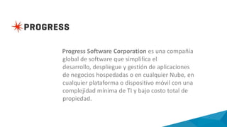 Progress Software Corporation es una compañía
global de software que simplifica el
desarrollo, despliegue y gestión de aplicaciones
de negocios hospedadas o en cualquier Nube, en
cualquier plataforma o dispositivo móvil con una
complejidad mínima de TI y bajo costo total de
propiedad.
 