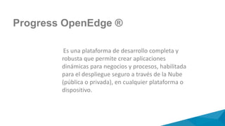 Progress OpenEdge ®
Es una plataforma de desarrollo completa y
robusta que permite crear aplicaciones
dinámicas para negocios y procesos, habilitada
para el despliegue seguro a través de la Nube
(pública o privada), en cualquier plataforma o
dispositivo.
 