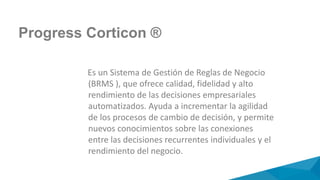 Progress Corticon ®
Es un Sistema de Gestión de Reglas de Negocio
(BRMS ), que ofrece calidad, fidelidad y alto
rendimiento de las decisiones empresariales
automatizados. Ayuda a incrementar la agilidad
de los procesos de cambio de decisión, y permite
nuevos conocimientos sobre las conexiones
entre las decisiones recurrentes individuales y el
rendimiento del negocio.
 