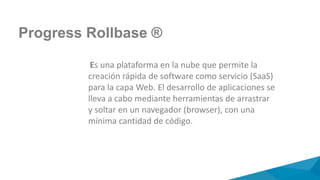 Progress Rollbase ®
Es una plataforma en la nube que permite la
creación rápida de software como servicio (SaaS)
para la capa Web. El desarrollo de aplicaciones se
lleva a cabo mediante herramientas de arrastrar
y soltar en un navegador (browser), con una
mínima cantidad de código.
 
