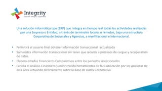 • Permitirá al usuario final obtener información transaccional actualizada
• Suministra información transaccional sin tener que recurrir a procesos de cargue y recuperación
de datos.
• Elabora estados Financieros Comparativos entre los períodos seleccionados
• Facilita el Análisis Financiero suministrando herramientas de fácil utilización por los Analistas de
ésta Área actuando directamente sobre la Base de Datos Corporativa
Una solución informática tipo (ERP) que Integra en tiempo real todas las actividades realizadas
por una Empresa o Entidad, a través de terminales locales o remotos, bajo una estructura
Corporativa de Sucursales y Agencias, a nivel Nacional e Internacional.
 