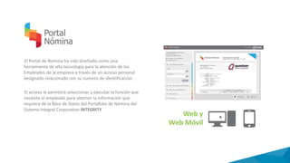 El Portal de Nomina ha sido diseñado como una
herramienta de alta tecnología para la atención de los
Empleados de la empresa a través de un acceso personal
designado relacionado con su numero de identificación.
El acceso le permitirá seleccionar y ejecutar la función que
necesite el empleado para obtener la información que
requiera de la Base de Datos del Portafolio de Nómina del
Sistema Integral Corporativo INTEGRITY
 
