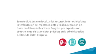 Este servicio permite focalizar los recursos internos mediante
la tercerización del mantenimiento y la administración de
bases de datos y aplicaciones Progress por expertos con
conocimiento de las mejores prácticas en la administración
de Base de Datos Progress.
 