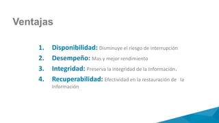 1. Disponibilidad: Disminuye el riesgo de interrupción
2. Desempeño: Mas y mejor rendimiento
3. Integridad: Preserva la integridad de la Información.
4. Recuperabilidad: Efectividad en la restauración de la
Información
Ventajas
 