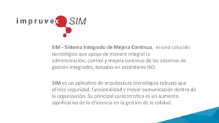 SIM - Sistema Integrado de Mejora Continua, es una solución
tecnológica que apoya de manera integral la
administración, control y mejora continua de los sistemas de
gestión integrados, basados en estándares ISO.
SIM es un aplicativo de arquitectura tecnológica robusta que
ofrece seguridad, funcionalidad y mayor comunicación dentro de
la organización. Su principal característica es un aumento
significativo de la eficiencia en la gestión de la calidad.
 