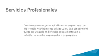 Quantum posee un gran capital humano en personas con
experiencia y conocimiento de alto valor. Este conocimiento
puede ser utilizado en beneficio de sus clientes en la
solución de problemas puntuales o en proyectos
Servicios Profesionales
 