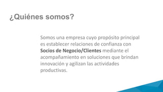 ¿Quiénes somos?
Somos una empresa cuyo propósito principal
es establecer relaciones de confianza con
Socios de Negocio/Clientes mediante el
acompañamiento en soluciones que brindan
innovación y agilizan las actividades
productivas.
 