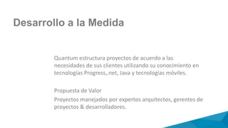 Quantum estructura proyectos de acuerdo a las
necesidades de sus clientes utilizando su conocimiento en
tecnologías Progress,.net, Java y tecnologías móviles.
Propuesta de Valor
Proyectos manejados por expertos arquitectos, gerentes de
proyectos & desarrolladores.
Desarrollo a la Medida
 