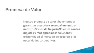 Promesa de Valor
Nuestra promesa de valor gira entorno a
garantizar asesoría y acompañamiento a
nuestros Socios de Negocio/Clientes con las
mejores y mas apropiadas soluciones
existentes en el mercado de acuerdo a las
necesidades corporativas.
 