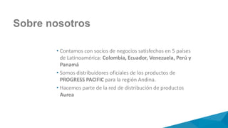 Sobre nosotros
• Contamos con socios de negocios satisfechos en 5 países
de Latinoamérica: Colombia, Ecuador, Venezuela, Perú y
Panamá
• Somos distribuidores oficiales de los productos de
PROGRESS PACIFIC para la región Andina.
• Hacemos parte de la red de distribución de productos
Aurea
 