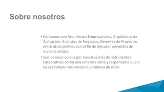 Sobre nosotros
• Contamos con Arquitectos Empresariales, Arquitectos de
Aplicación, Analistas de Negocios, Gerentes de Proyectos
entre otros perfiles con el fin de ejecutar proyectos de
manera exitosa.
• Somos reconocidos por nuestros más de 150 clientes
corporativos como una empresa seria y responsable que a
su vez cumple con creces su promesa de valor.
 