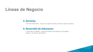 Líneas de Negocio
3. Servicios
• Servicios Profesionales - Acceso a las mejores practicas a través de expertos Quantum.
4. Desarrollo de Soluciones
• Desarrollos a la Medida – Creación de proyectos tecnológicos en tecnologías
Progress, .net, ASP.net, Java & Móvil
 