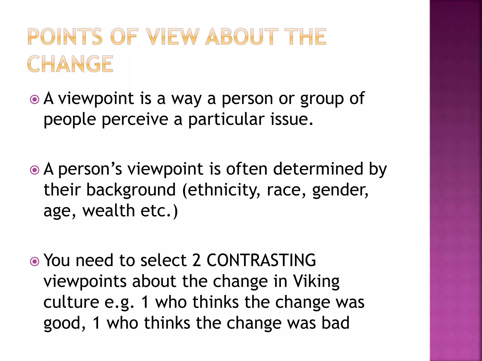  A viewpoint is a way a person or group of
people perceive a particular issue.
 A person’s viewpoint is often determined by
their background (ethnicity, race, gender,
age, wealth etc.)
 You need to select 2 CONTRASTING
viewpoints about the change in Viking
culture e.g. 1 who thinks the change was
good, 1 who thinks the change was bad
 