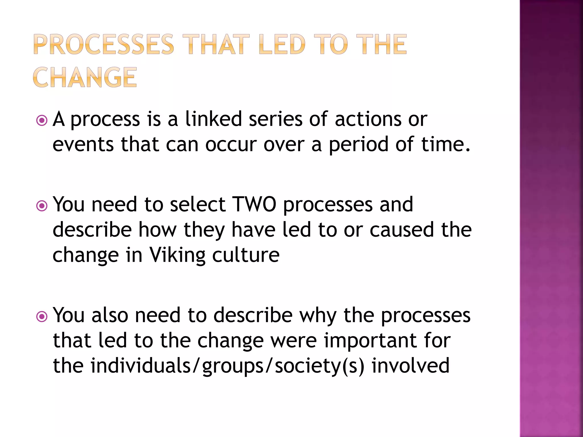  A process is a linked series of actions or
events that can occur over a period of time.
 You need to select TWO processes and
describe how they have led to or caused the
change in Viking culture
 You also need to describe why the processes
that led to the change were important for
the individuals/groups/society(s) involved
 