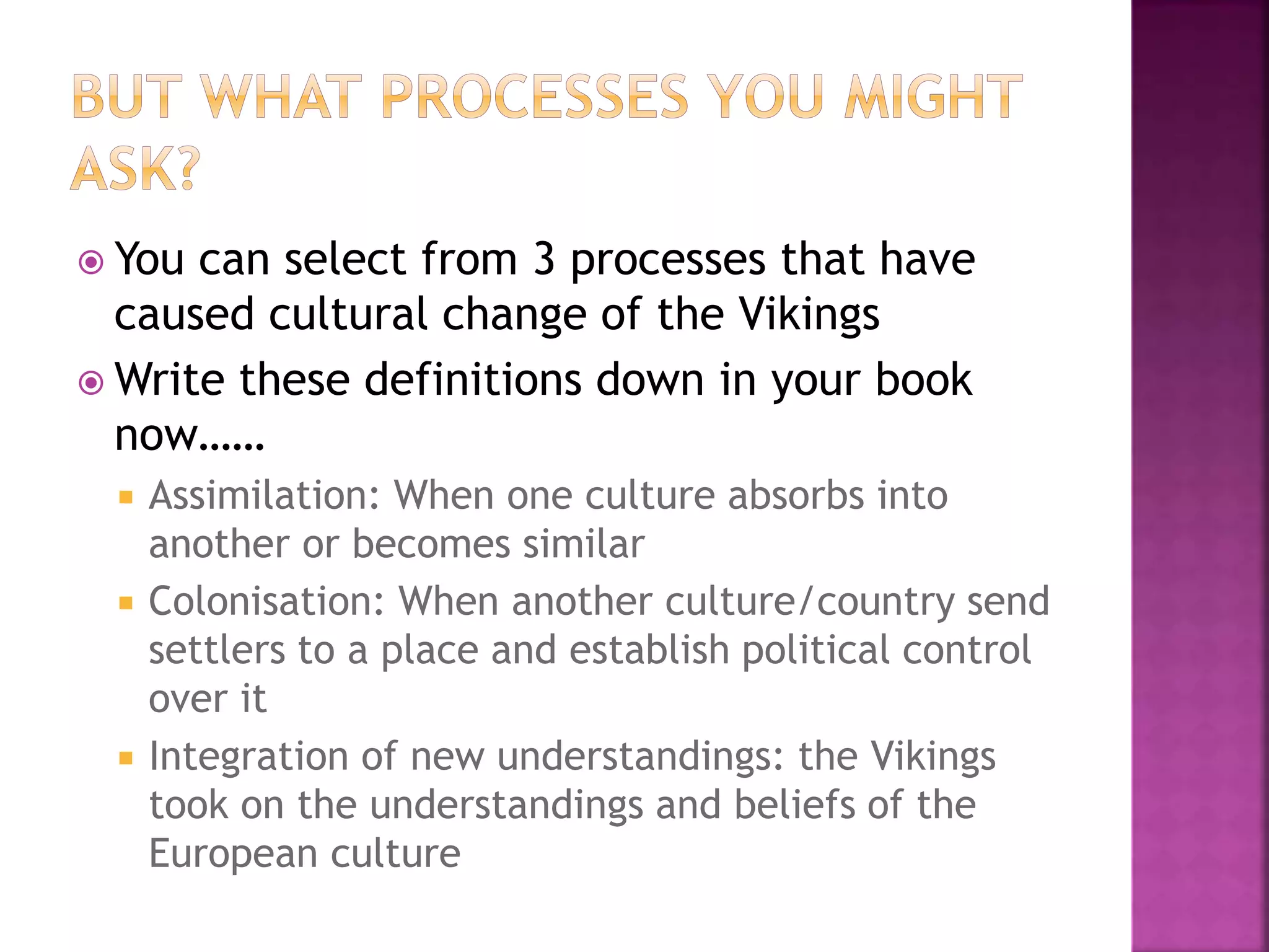  You can select from 3 processes that have
caused cultural change of the Vikings
 Write these definitions down in your book
now……
 Assimilation: When one culture absorbs into
another or becomes similar
 Colonisation: When another culture/country send
settlers to a place and establish political control
over it
 Integration of new understandings: the Vikings
took on the understandings and beliefs of the
European culture
 