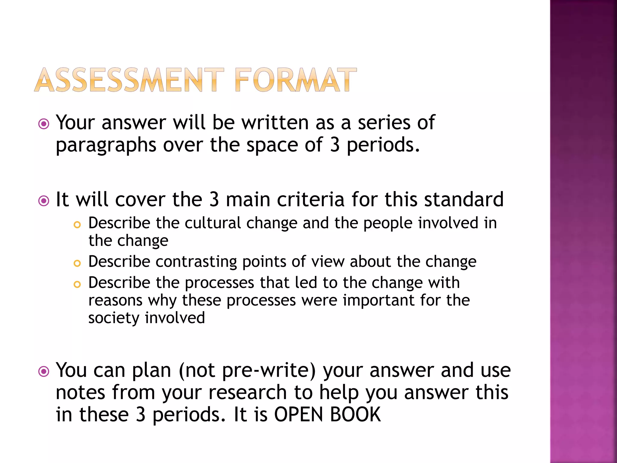  Your answer will be written as a series of
paragraphs over the space of 3 periods.
 It will cover the 3 main criteria for this standard
 Describe the cultural change and the people involved in
the change
 Describe contrasting points of view about the change
 Describe the processes that led to the change with
reasons why these processes were important for the
society involved
 You can plan (not pre-write) your answer and use
notes from your research to help you answer this
in these 3 periods. It is OPEN BOOK
 