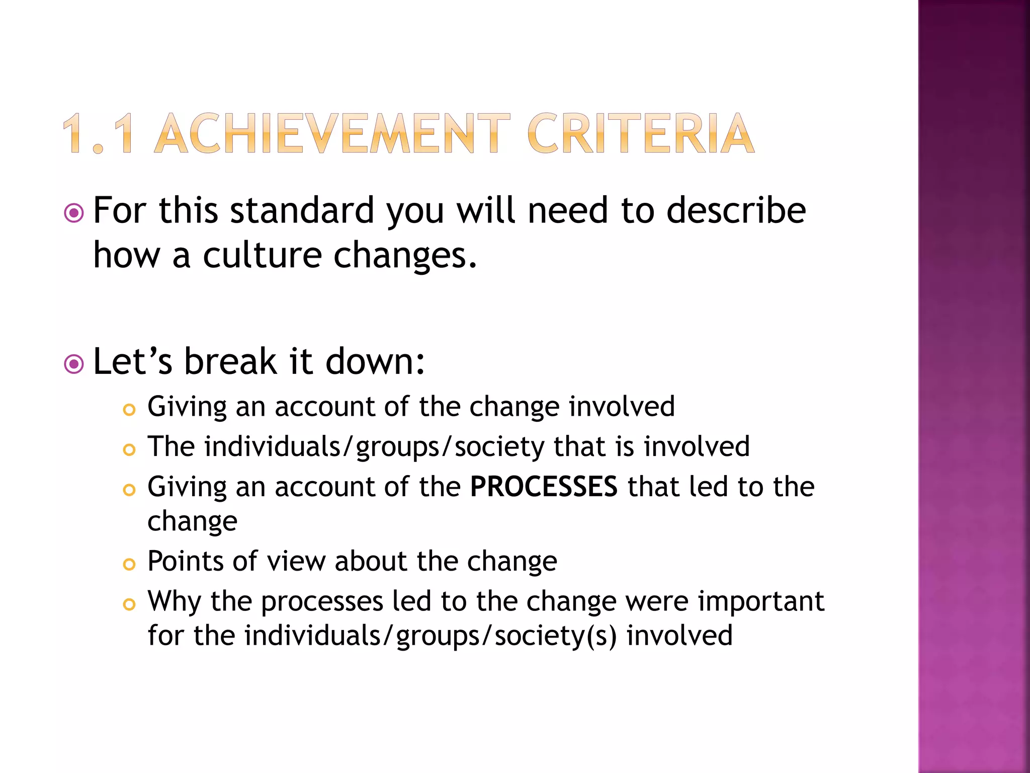  For this standard you will need to describe
how a culture changes.
 Let’s break it down:
 Giving an account of the change involved
 The individuals/groups/society that is involved
 Giving an account of the PROCESSES that led to the
change
 Points of view about the change
 Why the processes led to the change were important
for the individuals/groups/society(s) involved
 