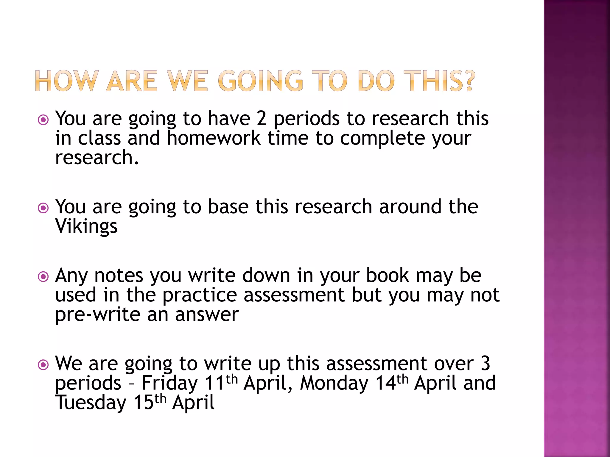  You are going to have 2 periods to research this
in class and homework time to complete your
research.
 You are going to base this research around the
Vikings
 Any notes you write down in your book may be
used in the practice assessment but you may not
pre-write an answer
 We are going to write up this assessment over 3
periods – Friday 11th April, Monday 14th April and
Tuesday 15th April
 