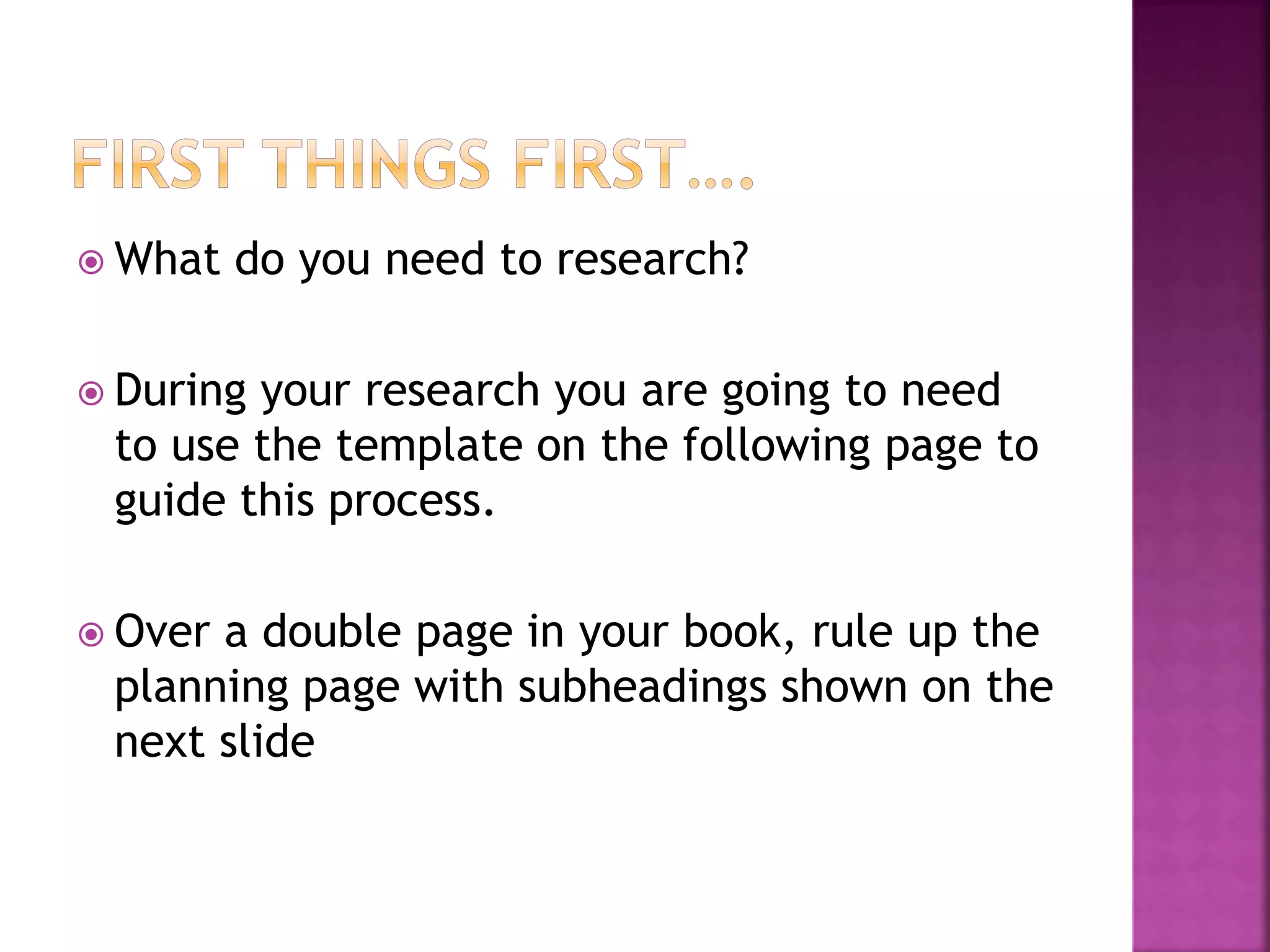  What do you need to research?
 During your research you are going to need
to use the template on the following page to
guide this process.
 Over a double page in your book, rule up the
planning page with subheadings shown on the
next slide
 