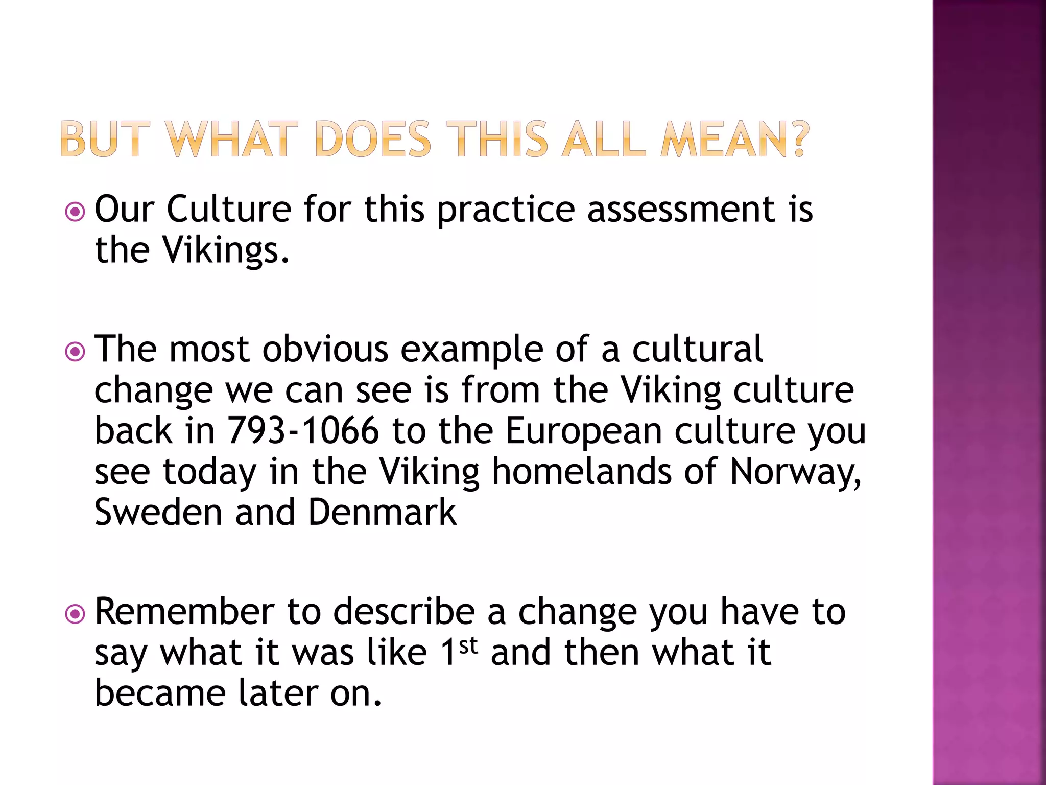  Our Culture for this practice assessment is
the Vikings.
 The most obvious example of a cultural
change we can see is from the Viking culture
back in 793-1066 to the European culture you
see today in the Viking homelands of Norway,
Sweden and Denmark
 Remember to describe a change you have to
say what it was like 1st and then what it
became later on.
 
