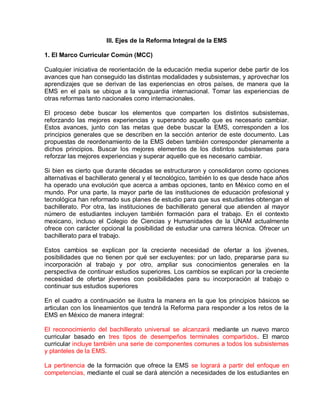 III. Ejes de la Reforma Integral de la EMS
1. El Marco Curricular Común (MCC)
Cualquier iniciativa de reorientación de la educación media superior debe partir de los
avances que han conseguido las distintas modalidades y subsistemas, y aprovechar los
aprendizajes que se derivan de las experiencias en otros países, de manera que la
EMS en el país se ubique a la vanguardia internacional. Tomar las experiencias de
otras reformas tanto nacionales como internacionales.
El proceso debe buscar los elementos que comparten los distintos subsistemas,
reforzando las mejores experiencias y superando aquello que es necesario cambiar.
Estos avances, junto con las metas que debe buscar la EMS, corresponden a los
principios generales que se describen en la sección anterior de este documento. Las
propuestas de reordenamiento de la EMS deben también corresponder plenamente a
dichos principios. Buscar los mejores elementos de los distintos subsistemas para
reforzar las mejores experiencias y superar aquello que es necesario cambiar.
Si bien es cierto que durante décadas se estructuraron y consolidaron como opciones
alternativas el bachillerato general y el tecnológico, también lo es que desde hace años
ha operado una evolución que acerca a ambas opciones, tanto en México como en el
mundo. Por una parte, la mayor parte de las instituciones de educación profesional y
tecnológica han reformado sus planes de estudio para que sus estudiantes obtengan el
bachillerato. Por otra, las instituciones de bachillerato general que atienden al mayor
número de estudiantes incluyen también formación para el trabajo. En el contexto
mexicano, incluso el Colegio de Ciencias y Humanidades de la UNAM actualmente
ofrece con carácter opcional la posibilidad de estudiar una carrera técnica. Ofrecer un
bachillerato para el trabajo.
Estos cambios se explican por la creciente necesidad de ofertar a los jóvenes,
posibilidades que no tienen por qué ser excluyentes: por un lado, prepararse para su
incorporación al trabajo y por otro, ampliar sus conocimientos generales en la
perspectiva de continuar estudios superiores. Los cambios se explican por la creciente
necesidad de ofertar jóvenes con posibilidades para su incorporación al trabajo o
continuar sus estudios superiores
En el cuadro a continuación se ilustra la manera en la que los principios básicos se
articulan con los lineamientos que tendrá la Reforma para responder a los retos de la
EMS en México de manera integral:
El reconocimiento del bachillerato universal se alcanzará mediante un nuevo marco
curricular basado en tres tipos de desempeños terminales compartidos. El marco
curricular incluye también una serie de componentes comunes a todos los subsistemas
y planteles de la EMS.
La pertinencia de la formación que ofrece la EMS se logrará a partir del enfoque en
competencias, mediante el cual se dará atención a necesidades de los estudiantes en
 