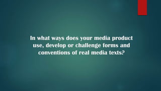 In what ways does your media product
use, develop or challenge forms and
conventions of real media texts?
 