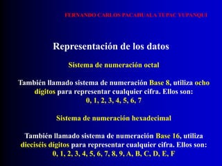 Sistema de numeración octal
También llamado sistema de numeración Base 8, utiliza ocho
dígitos para representar cualquier cifra. Ellos son:
0, 1, 2, 3, 4, 5, 6, 7
Representación de los datos
Sistema de numeración hexadecimal
También llamado sistema de numeración Base 16, utiliza
dieciséis dígitos para representar cualquier cifra. Ellos son:
0, 1, 2, 3, 4, 5, 6, 7, 8, 9, A, B, C, D, E, F
FERNANDO CARLOS PACAHUALA TUPAC YUPANQUI
 
