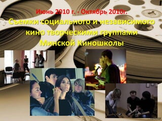 Июнь 2010 г. - Октябрь 2010г.
Съемки социального и независимого
кино творческими группами
Минской Киношколы
 