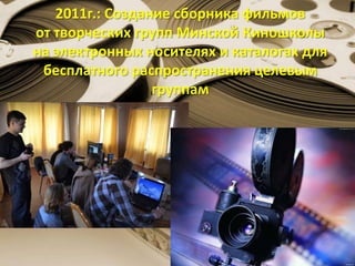 2011г.: Создание сборника фильмов
от творческих групп Минской Киношколы
на электронных носителях и каталогах для
бесплатного распространения целевым
группам
 