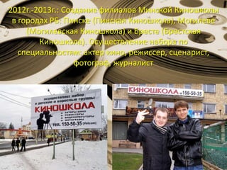 2012г.-2013г.: Создание филиалов Минской Киношколы
в городах РБ: Пинске (Пинская Киношкола), Могилеве
(Могилевская Киношкола) и Бресте (Брестская
Киношкола). Осуществление набора по
специальностям: актер кино, режиссер, сценарист,
фотограф, журналист
 