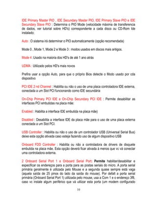 10
IDE Primary Master PIO , IDE Secundary Master PIO, IDE Primary Slave PIO e IDE
Secundary Slave PIO : Determina o PIO Mode (velocidade máxima de transferencia
de dados, ver tutorial sobre HD's) correspondente a cada disco ou CD-Rom Ide
instalado:
Auto : O sistema irá determinar o PIO automaticamente (opção recomendada)
Mode 0 , Mode 1, Mode 2 e Mode 3 : modos usados em discos mais antigos.
Mode 4 :Usado na maioria dos HD's de até 1 ano atrás
UDMA : Utilizado pelos HD's mais novos
Prefira usar a opção Auto, para que o próprio Bios detecte o Modo usado por cda
dispositivo
PCI IDE 2 nd Channel : Habilita ou não o uso de uma placa controladora IDE externa,
conectada a um Slot PCI funcionando como IDE secundária
On-Chip Primary PCI IDE e On-Chip Secundary PCI IDE : Permite desabilitar as
interfaces PCI embutidas na placa mãe:
Enabled : Habilita a interface IDE embutida na placa mãe)
Disabled : Desabilita a interface IDE da placa mãe para o uso de uma placa externa
conectada a um Slot PCI.
USB Controller : Habilita ou não o uso de um controlador USB (Universal Serial Bus)
deixe esta opção ativada caso esteja fazendo uso de algum dispositivo USB
Onboard FDD Controller : Habilita ou não a controladora de drivers de disquete
embutida na placa mãe. Esta opção deverá ficar ativada à menos que vc vá conectar
uma controladora externa.
2 Onboard Serial Port 1 e Onboard Serial Port: Permite habilitar/desabilitar e
especificar os endereços para a porta para as postas seriais do micro. A porta serial
primária geralmente é utilizada pelo Mouse e a segunda quase sempre está vaga
(aquela saída de 25 pinos do lado da saída do mouse). Por defalt a porta serial
primária (Onboard Serial Port 1) utilizada pelo mouse, usa a Com 1 e o endereço 3f8,
caso vc instale algum periférico que vá utilizar esta porta (um modem configurado
 