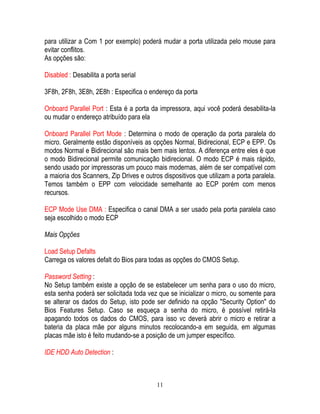11
para utilizar a Com 1 por exemplo) poderá mudar a porta utilizada pelo mouse para
evitar conflitos.
As opções são:
Disabled : Desabilita a porta serial
3F8h, 2F8h, 3E8h, 2E8h : Especifica o endereço da porta
Onboard Parallel Port : Esta é a porta da impressora, aqui você poderá desabilita-la
ou mudar o endereço atribuído para ela
Onboard Parallel Port Mode : Determina o modo de operação da porta paralela do
micro. Geralmente estão disponíveis as opções Normal, Bidirecional, ECP e EPP. Os
modos Normal e Bidirecional são mais bem mais lentos. A diferença entre eles é que
o modo Bidirecional permite comunicação bidirecional. O modo ECP é mais rápido,
sendo usado por impressoras um pouco mais modernas, além de ser compatível com
a maioria dos Scanners, Zip Drives e outros dispositivos que utilizam a porta paralela.
Temos também o EPP com velocidade semelhante ao ECP porém com menos
recursos.
ECP Mode Use DMA : Especifica o canal DMA a ser usado pela porta paralela caso
seja escolhido o modo ECP
Mais Opções
Load Setup Defalts
Carrega os valores defalt do Bios para todas as opções do CMOS Setup.
Password Setting :
No Setup também existe a opção de se estabelecer um senha para o uso do micro,
esta senha poderá ser solicitada toda vez que se inicializar o micro, ou somente para
se alterar os dados do Setup, isto pode ser definido na opção "Security Option" do
Bios Features Setup. Caso se esqueça a senha do micro, é possível retirá-la
apagando todos os dados do CMOS, para isso vc deverá abrir o micro e retirar a
bateria da placa mãe por alguns minutos recolocando-a em seguida, em algumas
placas mãe isto é feito mudando-se a posição de um jumper específico.
IDE HDD Auto Detection :
 