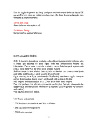 12
Esta é a opção de permitir ao Setup configurar automaticamente todos os discos IDE
que você tem no micro, ao instalar um disco novo, não deixe de usar esta opção para
configura-lo automaticamente.
Save & Exit Setup
Salvar todas as auterações e sair
Exit Without Saving
Sair sem salvar qualquer alteração
DESVENDANDO O MS DOS
O C:> é chamado de avido de prontidão, esle está pronto para receber ordens a letra
c: indica que estamos no disco rígido onde fica armazenadoa maioria das
informações. Para acessar um aoutra unidade como os diskettes que é representado
pelo A: basta digitar A: e dar enter que q unidade mudará.
Solicitamos que durante a leitura desta apostila você esteja com o computador ligado
para testar os comandos. Faça o seguinte procedimento:
Ligue sua maquina e fique pressionando F8 (efe oito) selecione a opção “somente
prompt de comando e de um enter”, pronto você está na tela do Ms dos.
Para limpar a tecla basta digitar “CLS” C:> cls e dar enter, a tela limpara.
Para criar pastas o dos a localiza por nomes e extenções. Exemplo minhapasta.doc
(observe que a eextenção doc informa que o programa utilizado para ler no wiondows
será o Word).
Veja algumas extenções abaixo.
*.TXT Arquivo contendo texto
* .DOC Arquivos do processador de texto Word for Windows
* .SYS Arquivo do sistema operacional
* .COM Arquivo executável
 
