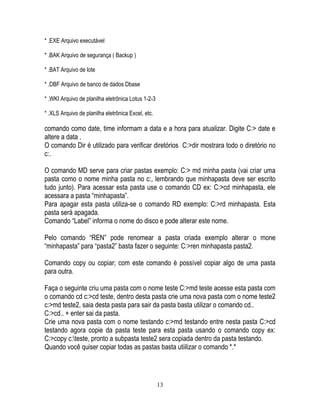 13
* .EXE Arquivo executável
* .BAK Arquivo de segurança ( Backup )
* .BAT Arquivo de lote
* .DBF Arquivo de banco de dados Dbase
* .WKI Arquivo de planilha eletrônica Lotus 1-2-3
* .XLS Arquivo de planilha eletrônica Excel, etc.
comando como date, time informam a data e a hora para atualizar. Digite C:> date e
altere a data .
O comando Dir é utilizado para verificar diretórios C:>dir mostrara todo o diretório no
c:.
O comando MD serve para criar pastas exemplo: C:> md minha pasta (vai criar uma
pasta como o nome minha pasta no c:, lembrando que minhapasta deve ser escrito
tudo junto). Para acessar esta pasta use o comando CD ex: C:>cd minhapasta, ele
acessara a pasta “minhapasta”.
Para apagar esta pasta utiliza-se o comando RD exemplo: C:>rd minhapasta. Esta
pasta será apagada.
Comando “Label” informa o nome do disco e pode alterar este nome.
Pelo comando “REN” pode renomear a pasta criada exemplo alterar o mone
“minhapasta” para “pasta2” basta fazer o seguinte: C:>ren minhapasta pasta2.
Comando copy ou copiar; com este comando é possível copiar algo de uma pasta
para outra.
Faça o seguinte criu uma pasta com o nome teste C:>md teste acesse esta pasta com
o comando cd c:>cd teste, dentro desta pasta crie uma nova pasta com o nome teste2
c:>md teste2, saia desta pasta para sair da pasta basta utilizar o comando cd..
C:>cd.. + enter sai da pasta.
Crie uma nova pasta com o nome testando c:>md testando entre nesta pasta C:>cd
testando agora copie da pasta teste para esta pasta usando o comando copy ex:
C:>copy c:teste, pronto a subpasta teste2 sera copiada dentro da pasta testando.
Quando você quiser copiar todas as pastas basta utiilizar o comando *.*
 