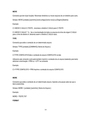 14
MOVE
Comando que tem duas funções: Renomear diretórios ou mover arquivos de um diretório para outro.
Sintaxe: MOVE [unidade:] [caminho] [nome antigo] [nome novo] ou [Origem] [Destino]
Exemplo:
C:>MOVE C:AULA C:TESTE , renomeia o diretório C:AULA para C:TESTE
C:>MOVE C:AULA*.* A: , faz a movimentação de todos os arquivos do drive de origem C:AULA
para o drive de destino A: deixando assim o diretório C:AULA vazio.
TYPE
Comando que exibe o conteúdo de um determinado arquivo
Sintaxe: TYPE [unidade:] [CAMINHO] { Nome do Arquivo }
Exemplo:
C:TYPE CONFIG.SYS Exibe o conteúdo do arquivo CONFIG.SYS na tela
Utilizando este comando você pode também imprimir o conteúdo de um arquivo bastando para tanto
adicionar a terminação > PRN ou > LPT1 ao comando
Exemplo:
C:>TYPE CONFIG.SYS > PRN Imprime o conteúdo do arquivo CONFIG.SYS
MORE
Comando que exibe o conteúdo de um determinado arquivo, fazendo uma pausa cada vez que a
tela é preenchida.
Sintaxe: MORE < [unidade:] [caminho] { Nome do Arquivo }
Exemplo:
MORE < TESTE.TXT
FORMAT
 