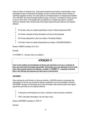 15
Antes de utilizar um disquete novo, você precisa prepará-lo para receber as informações e, essa
preparação do disco é chamada de formatação, que tem a função de definir trilhas e setores na
superfície magnética do disco. Em outras palavras, formatação prepara um disquete para trabalhar
com o MS-DOS. Num disco formatado podemos copiar um arquivo, um diretório de vários arquivos
ou até um disco inteiro. A formatação deve ser aplicada com cuidado pois destrói o conteúdo
anterior do disquete. Este comando pode conter alguns argumentos para obter-se uma resposta
diferente:
/S Formata o disco na unidade especificada e insere o Sistema Operacional DOS
/4 Formata o disquete de baixa densidade em drives de alta densidade
/Q Formata rapidamente o disco da unidade ( Formatação Rápida )
/U formata o disco da unidade independente da condição ( UNCONDICIONABLE )
Sintaxe: FORMAT [unidade:] /Q /U /S /4
Exemplo:
C:>FORMAT A: , formata o disco na unidade A:
ATENÇÃO !!!
Tome muito cuidado nas formatações de discos pois elas fazem com que o conteúdo do
disco que está sendo formatado seja perdido. Vale lembrar que esta operação se torna muito
mais crítica quando estamos formatando a unidade C ( FORMAT C: ), operação raramente
feita e não indicada para pessoas que teêm pouco conhecimento.
UNFORMAT
Caso aconteça de você formatar um disco por acidente, o MS-DOS permite a recuperação das
informações, há não ser que você tenha utilizado o parâmetro /U em sua formatação. Comando
UNFORMAT recupera as informações de um disco formatado. Este comando pode conter alguns
argumentos para obter-se uma resposta diferente:
/L Recupera as informações de um disco, mostrando a lista de arquivos e diretórios
/TEST Lista todas informações, mas não refaz o disco
Sintaxe: UNFORMAT [unidade:] /L /TEST /P
Exemplo:
 