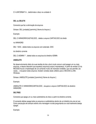 16
C:>UNFORMAT A: , desformata o disco na unidade A:
DEL ou DELETE
Comando que faz a eliminação de arquivos
Sintaxe: DEL [unidade] [caminho] { Nome do Arquivo }
Exemplo:
DEL C:WINWORDCASTAS.DOC , deleta o arquivo CARTAS.DOC do diretó-
rio WINWORD
DEL *.DOC , deleta todos os arquivos com extensão .DOC
do diretório corrente
DEL C:ADMIN*.* , deleta todos os arquivos do diretório ADMIN
UNDELETE
No desenvolvimento diário de suas tarefas do dia a dia é muito comum você apagar um ou mais
arquivos, e depois descobrir que aquele(s) arquivo(s) era(m) importante(s). A partir da versão 5.0 do
MS-DOS houve a implantação de um comando muito útil chamado Undelete, que nos permite ( às
vezes... ) recuperar estes arquivos. Existem versões deste utilitário para o MS-DOS ou MS-
Windows.
Sintaxe: UNDELETE [unidade:] [caminho] { Nome do Arquivo }
Exemplo:
UNDELETE C:WINWORDCARTAS.DOC , recupera o arquivo CARTAS.DOC do diretório
WINWORD
DELTREE
Comando que apaga um ou mais subdiretórios do disco a partir do diretório corrente.
O comando deltree apaga todos os arquivos e subdiretórios dentro de um diretório de uma só vez.
Como precaução ele sempre exibirá uma mensagem na tela perguntando se você realmente deseja
apagar.
Exemplo:
 